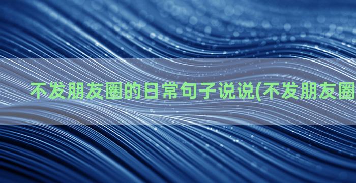 不发朋友圈的日常句子说说(不发朋友圈日常文案)