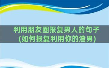 利用朋友圈报复男人的句子(如何报复利用你的渣男)