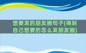 想要发的朋友圈句子(得到自己想要的怎么发朋友圈)