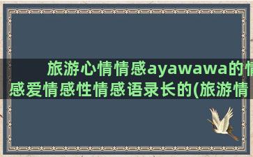 旅游心情情感ayawawa的情感爱情感性情感语录长的(旅游情感体验)