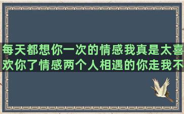 每天都想你一次的情感我真是太喜欢你了情感两个人相遇的你走我不留娱乐圈说说情感语录的句子(每天都想你的句子)