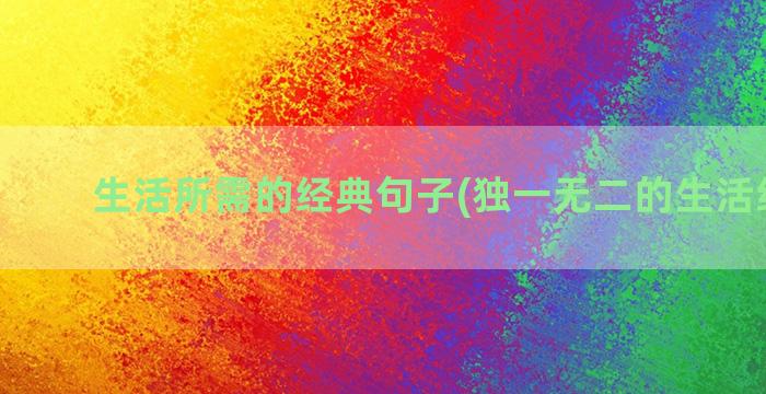 生活所需的经典句子(独一无二的生活经典句)